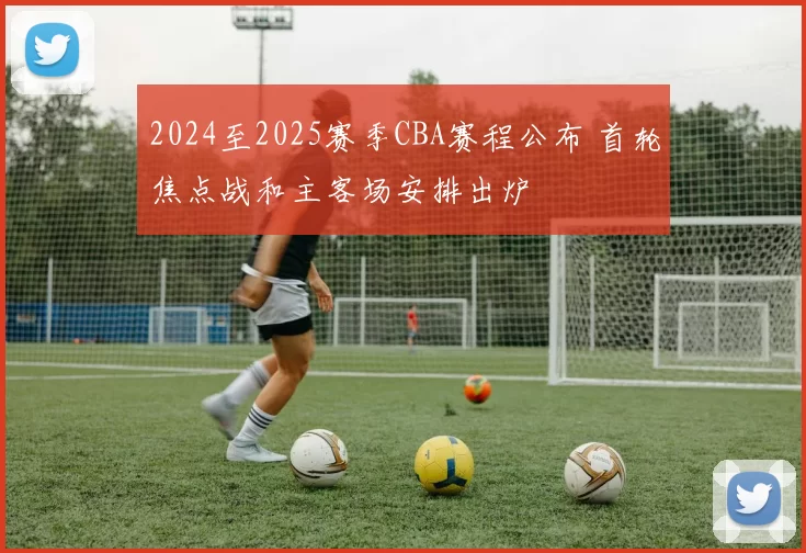 2024至2025赛季CBA赛程公布 首轮焦点战和主客场安排出炉