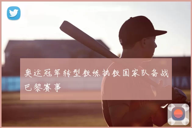 奥运冠军转型教练执教国家队备战巴黎赛事