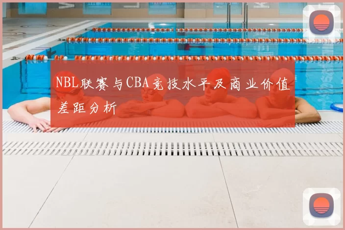 NBL联赛与CBA竞技水平及商业价值差距分析