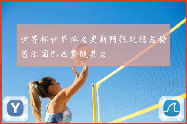 世界杯世界排名更新阿根廷稳居榜首法国巴西紧随其后