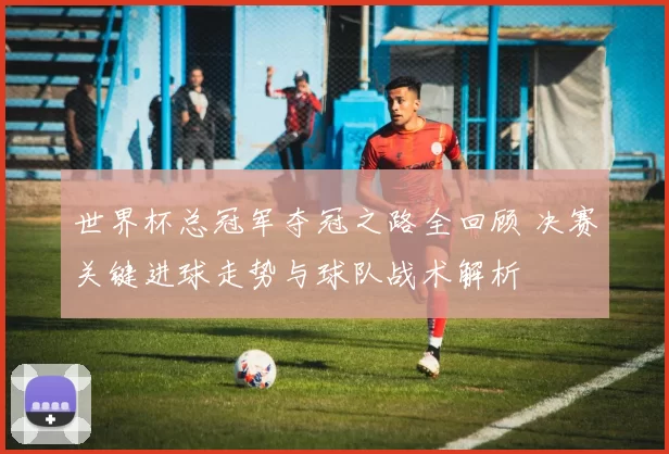 世界杯总冠军夺冠之路全回顾 决赛关键进球走势与球队战术解析