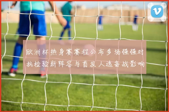 欧洲杯热身赛赛程公布多场强强对抗检验新阵容与首发人选备战影响