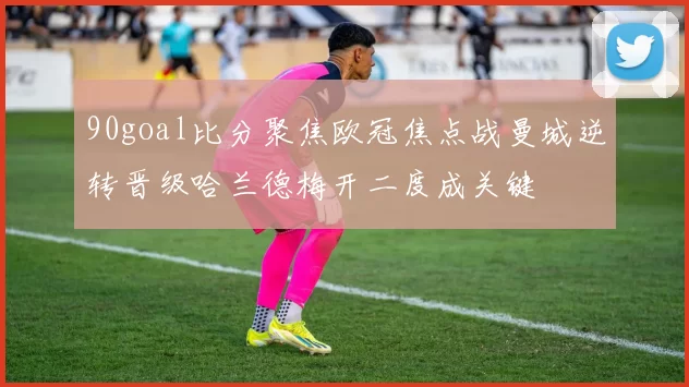 90goal比分聚焦欧冠焦点战曼城逆转晋级哈兰德梅开二度成关键