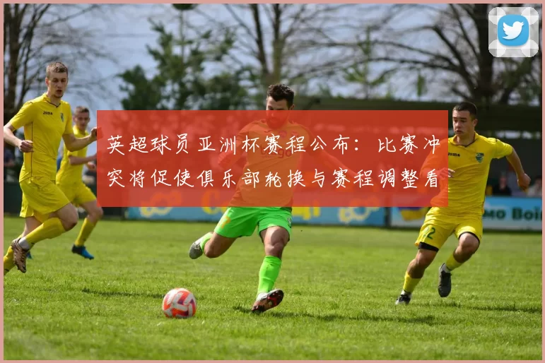 英超球员亚洲杯赛程公布：比赛冲突将促使俱乐部轮换与赛程调整看点