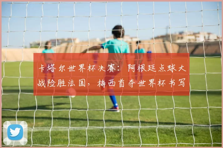 卡塔尔世界杯决赛：阿根廷点球大战险胜法国，梅西首夺世界杯书写里程碑