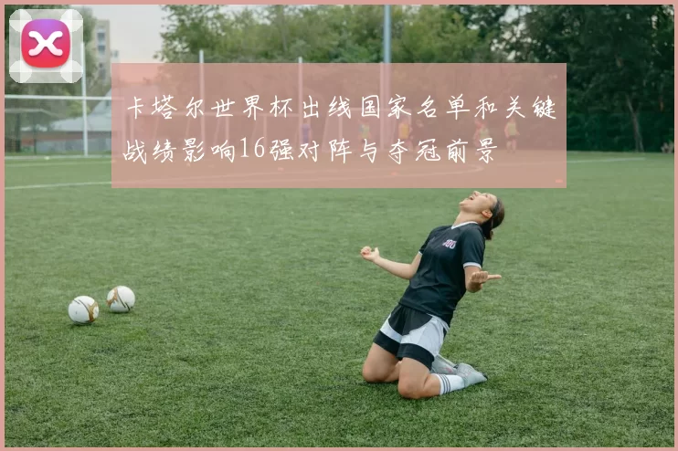 卡塔尔世界杯出线国家名单和关键战绩影响16强对阵与夺冠前景