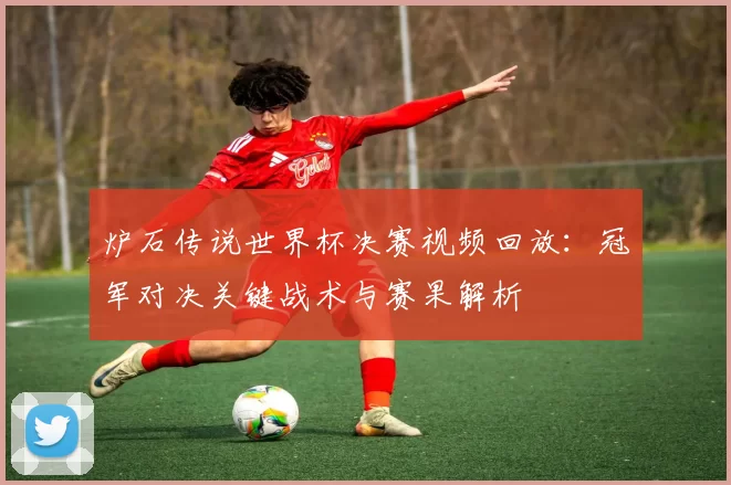 炉石传说世界杯决赛视频回放：冠军对决关键战术与赛果解析
