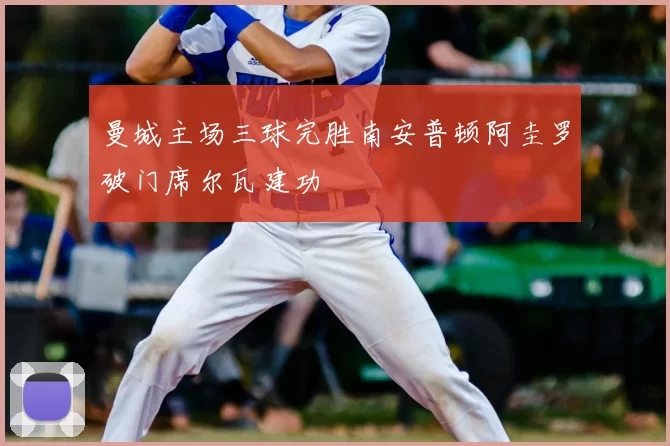 曼城主场三球完胜南安普顿阿圭罗破门席尔瓦建功