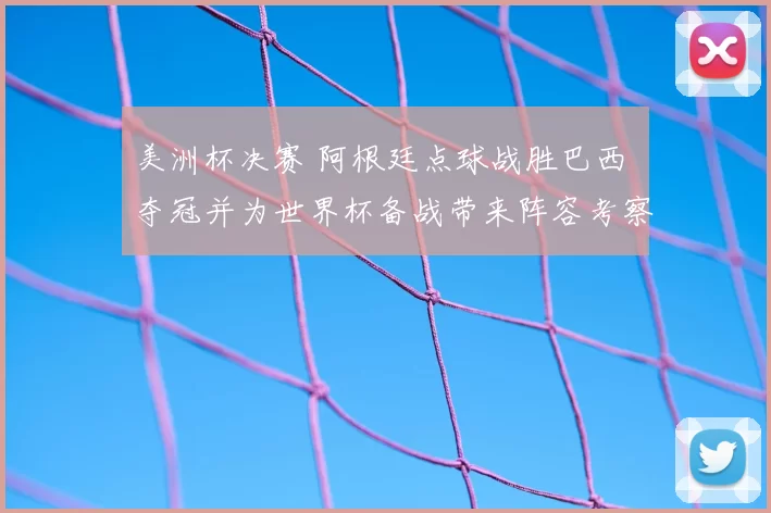 美洲杯决赛 阿根廷点球战胜巴西 夺冠并为世界杯备战带来阵容考察