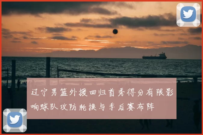 辽宁男篮外援回归首秀得分有限影响球队攻防轮换与季后赛布阵