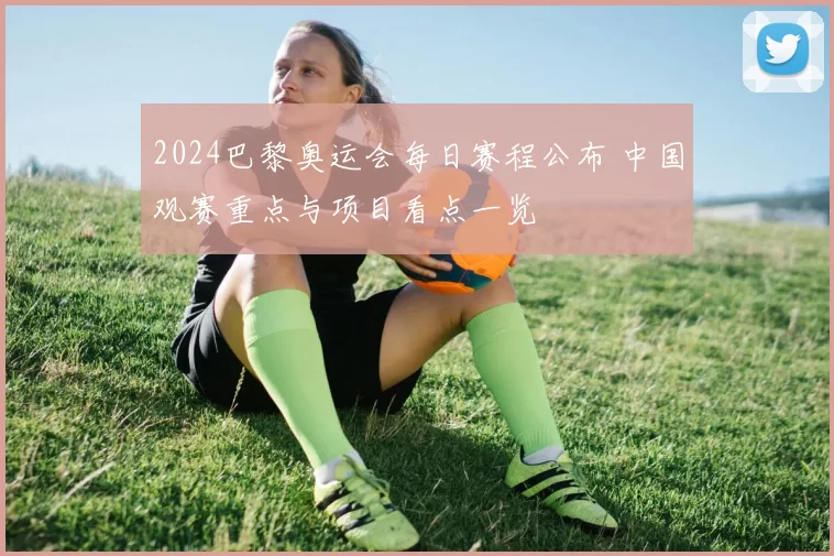 2024巴黎奥运会每日赛程公布 中国观赛重点与项目看点一览