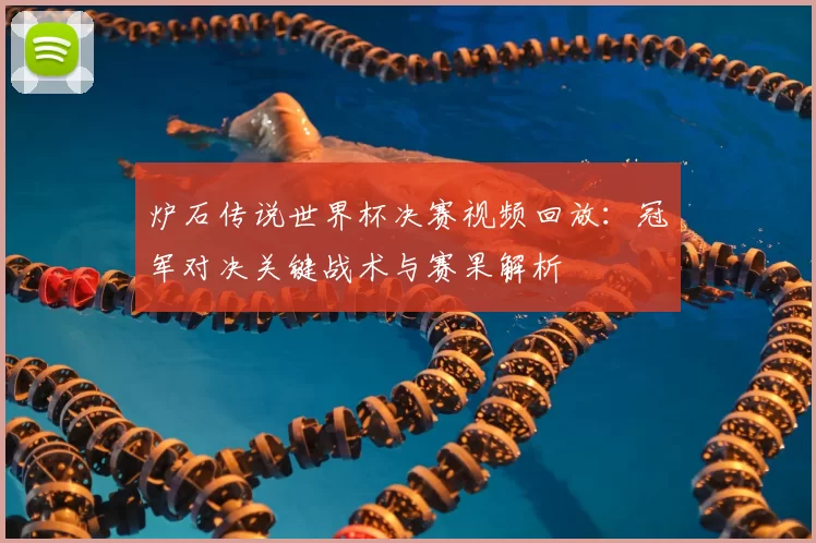 炉石传说世界杯决赛视频回放：冠军对决关键战术与赛果解析