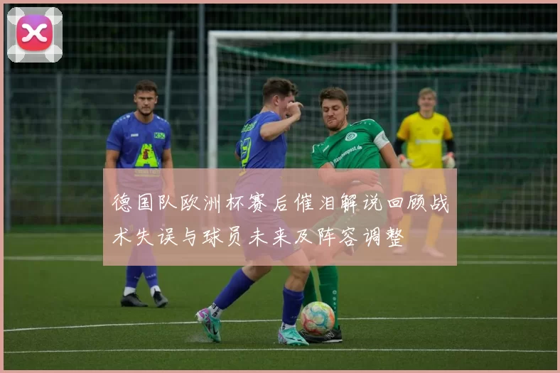 德国队欧洲杯赛后催泪解说回顾战术失误与球员未来及阵容调整