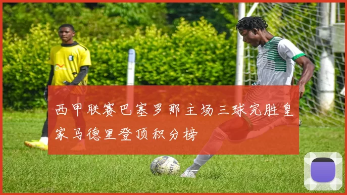 西甲联赛巴塞罗那主场三球完胜皇家马德里登顶积分榜