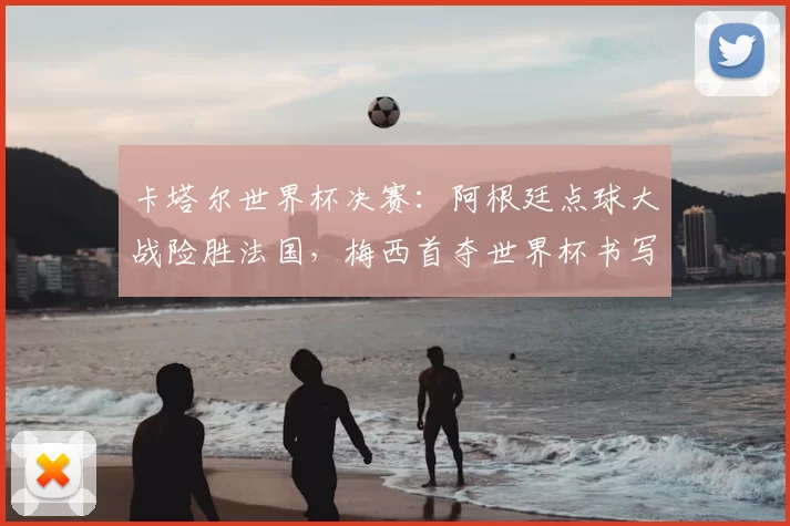 卡塔尔世界杯决赛：阿根廷点球大战险胜法国，梅西首夺世界杯书写里程碑