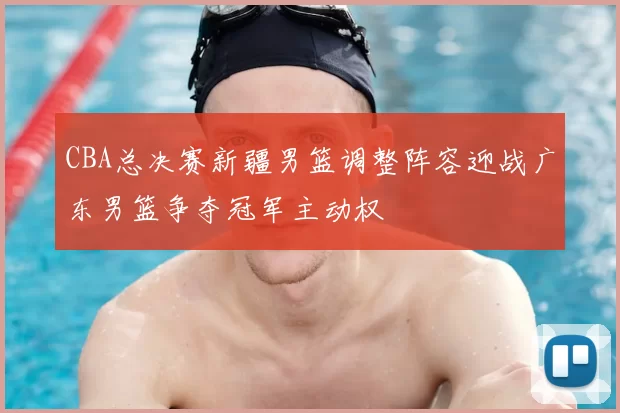 CBA总决赛新疆男篮调整阵容迎战广东男篮争夺冠军主动权