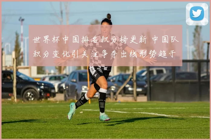 世界杯中国排名积分榜更新 中国队积分变化引关注争夺出线形势趋于明朗