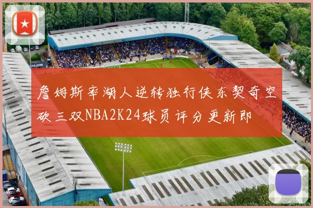 詹姆斯率湖人逆转独行侠东契奇空砍三双NBA2K24球员评分更新即