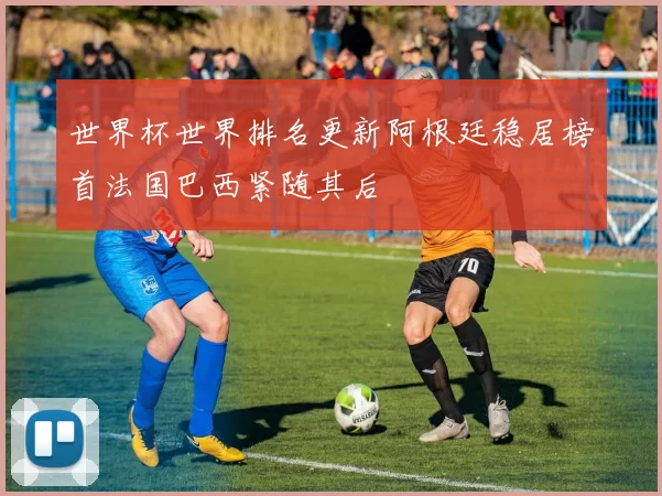 世界杯世界排名更新阿根廷稳居榜首法国巴西紧随其后
