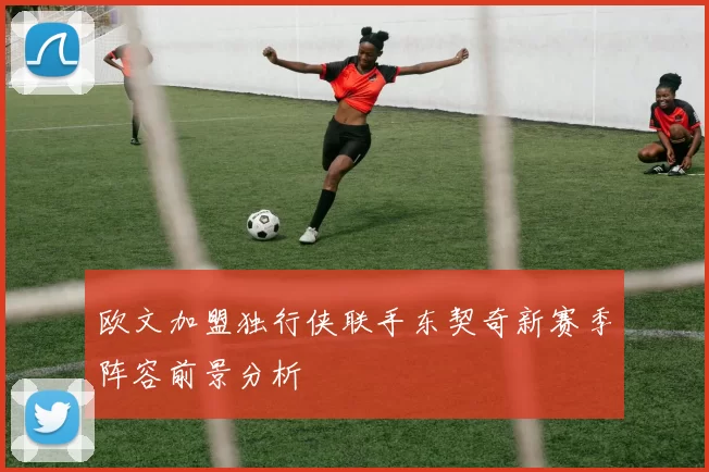 欧文加盟独行侠联手东契奇新赛季阵容前景分析