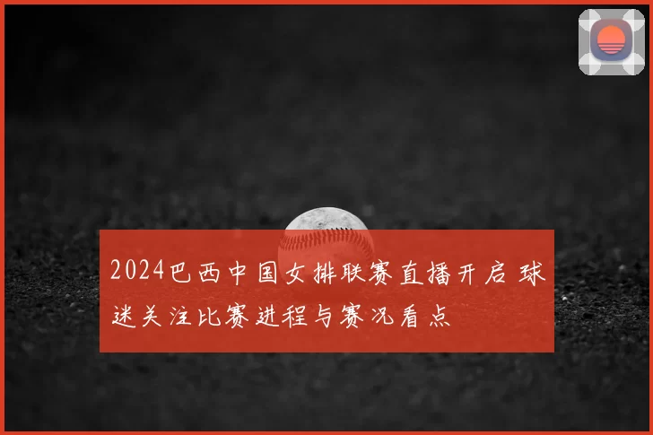 2024巴西中国女排联赛直播开启 球迷关注比赛进程与赛况看点