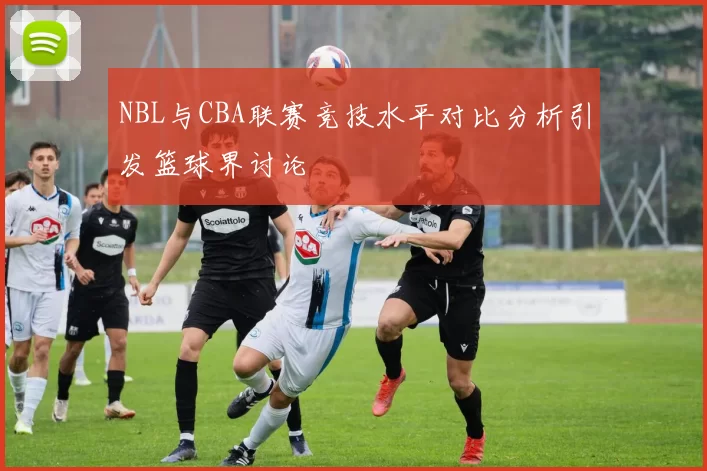 NBL与CBA联赛竞技水平对比分析引发篮球界讨论