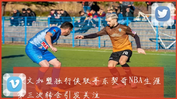 欧文加盟独行侠联手东契奇NBA生涯第三次转会引发关注