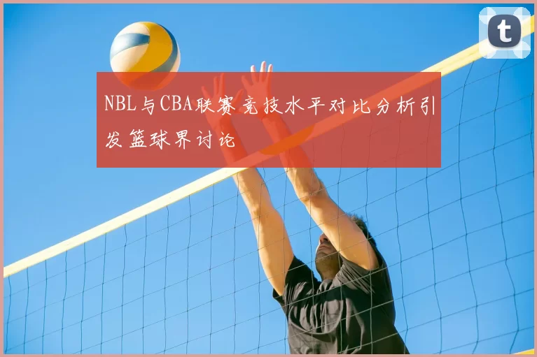 NBL与CBA联赛竞技水平对比分析引发篮球界讨论