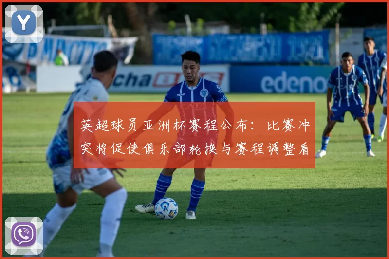 英超球员亚洲杯赛程公布：比赛冲突将促使俱乐部轮换与赛程调整看点