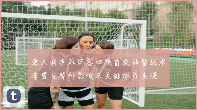 意大利夺冠阵容回顾首发调整战术布置与替补影响及关键球员表现