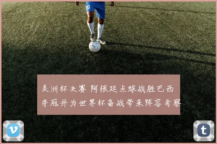 美洲杯决赛 阿根廷点球战胜巴西 夺冠并为世界杯备战带来阵容考察