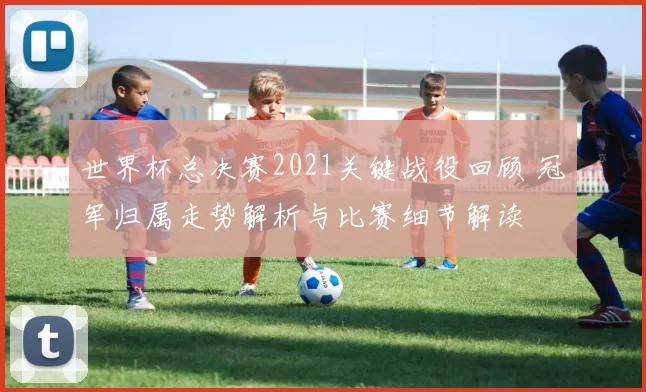 世界杯总决赛2021关键战役回顾 冠军归属走势解析与比赛细节解读