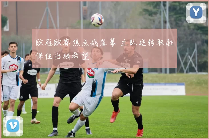 欧冠欧赛焦点战落幕 主队逆转取胜保住出线希望