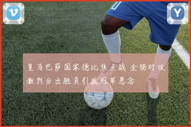 皇马巴萨国家德比焦点战 全场对攻激烈分出胜负引发冠军悬念