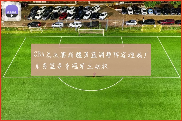 CBA总决赛新疆男篮调整阵容迎战广东男篮争夺冠军主动权