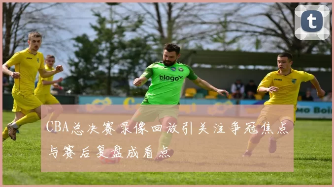 CBA总决赛录像回放引关注争冠焦点与赛后复盘成看点