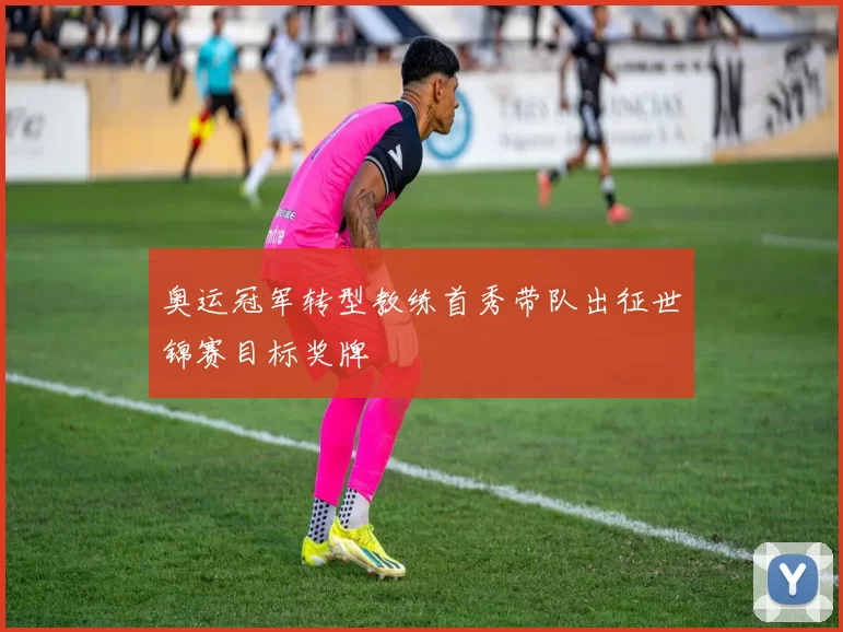 奥运冠军转型教练首秀带队出征世锦赛目标奖牌