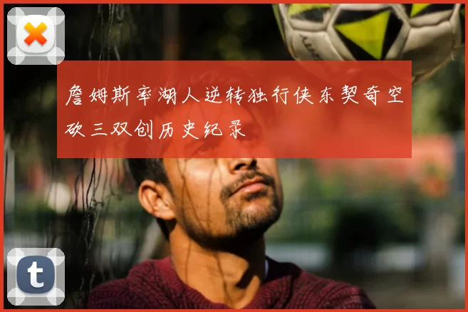 詹姆斯率湖人逆转独行侠东契奇空砍三双创历史纪录