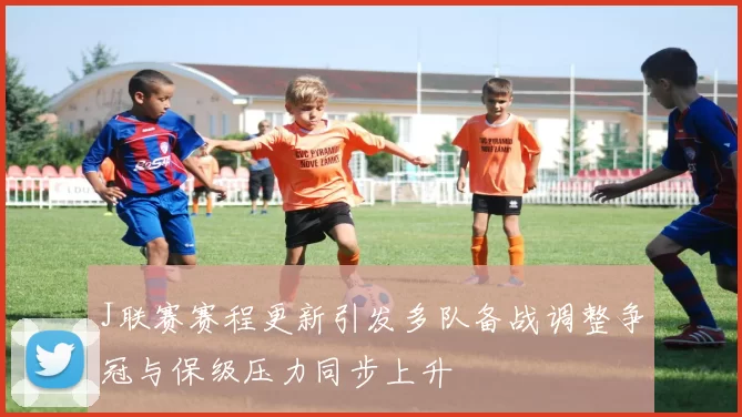 J联赛赛程更新引发多队备战调整争冠与保级压力同步上升