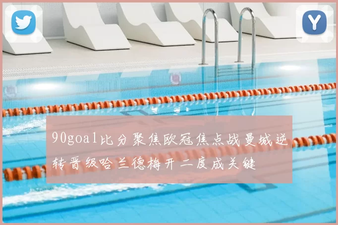 90goal比分聚焦欧冠焦点战曼城逆转晋级哈兰德梅开二度成关键