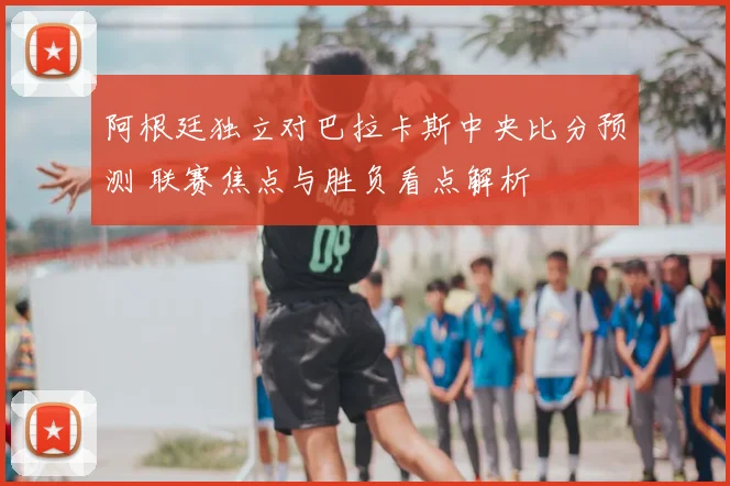 阿根廷独立对巴拉卡斯中央比分预测 联赛焦点与胜负看点解析