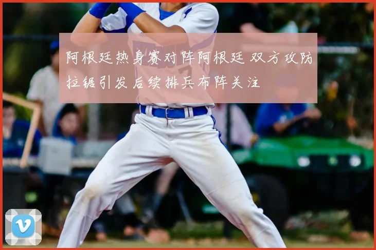阿根廷热身赛对阵阿根廷 双方攻防拉锯引发后续排兵布阵关注