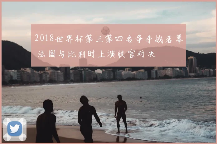 2018世界杯第三第四名争夺战落幕 法国与比利时上演收官对决