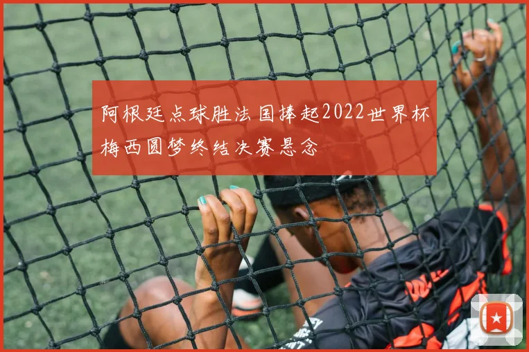 阿根廷点球胜法国捧起2022世界杯梅西圆梦终结决赛悬念