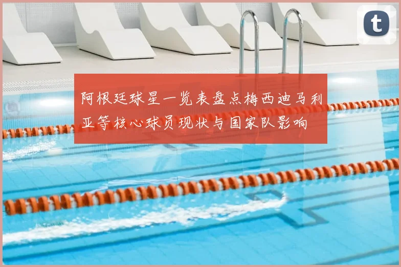 阿根廷球星一览表盘点梅西迪马利亚等核心球员现状与国家队影响