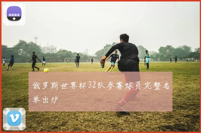 俄罗斯世界杯32队参赛球员完整名单出炉
