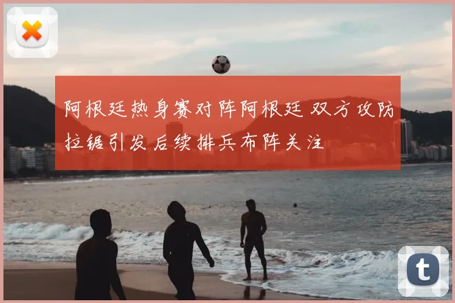 阿根廷热身赛对阵阿根廷 双方攻防拉锯引发后续排兵布阵关注
