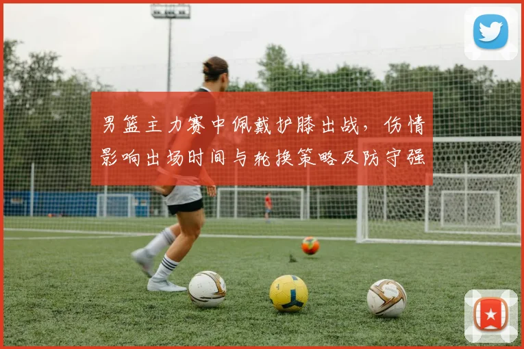 男篮主力赛中佩戴护膝出战，伤情影响出场时间与轮换策略及防守强度