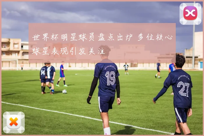 世界杯明星球员盘点出炉 多位核心球星表现引发关注